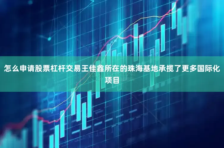 怎么申请股票杠杆交易王佳鑫所在的珠海基地承揽了更多国际化项目
