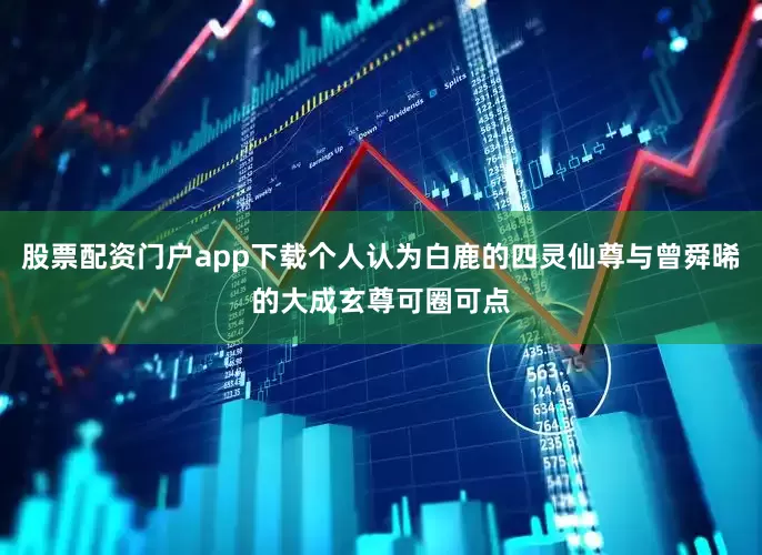 股票配资门户app下载个人认为白鹿的四灵仙尊与曾舜晞的大成玄尊可圈可点