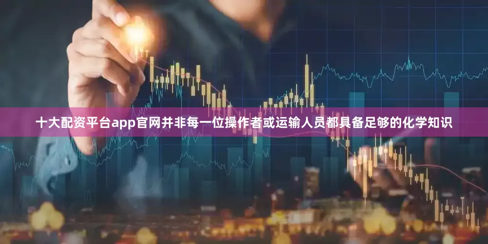 十大配资平台app官网并非每一位操作者或运输人员都具备足够的化学知识